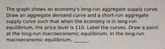 The graph shows an​ economy's long-run aggregate supply curve. Draw an aggregate demand curve and a​ short-run aggregate supply curve such that when the economy is in​ long-run equilibrium, the price level is 110. Label the curves. Draw a point at the​ long-run macroeconomic equilibrium. In the​ long-run macroeconomic​ equilibrium, ______.