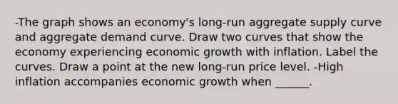 -The graph shows an​ economy's long-run aggregate supply curve and aggregate demand curve. Draw two curves that show the economy experiencing economic growth with inflation. Label the curves. Draw a point at the new​ long-run price level. -High inflation accompanies economic growth when​ ______.