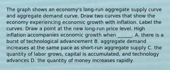 The graph shows an​ economy's long-run aggregate supply curve and aggregate demand curve. Draw two curves that show the economy experiencing economic growth with inflation. Label the curves. Draw a point at the new​ long-run price level. High inflation accompanies economic growth when​ ______. A. there is a burst of technological advancement B. aggregate demand increases at the same pace as​ short-run aggregate supply C. the quantity of labor​ grows, capital is​ accumulated, and technology advances D. the quantity of money increases rapidly