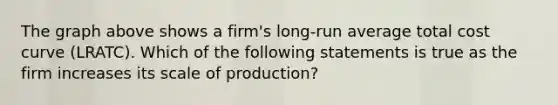 The graph above shows a firm's long-run average total cost curve (LRATC). Which of the following statements is true as the firm increases its scale of production?