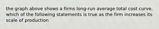 the graph above shows a firms long-run average total cost curve. which of the following statements is true as the firm increases its scale of production