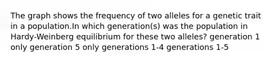 The graph shows the frequency of two alleles for a genetic trait in a population.In which generation(s) was the population in Hardy-Weinberg equilibrium for these two alleles? generation 1 only generation 5 only generations 1-4 generations 1-5