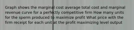 Graph shows the marginal cost average total cost and marginal revenue curve for a perfectly competitive firm How many units for the sperm produced to maximize profit What price with the firm receipt for each unit at the profit maximizing level output