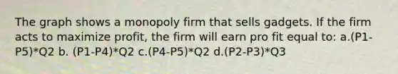 The graph shows a monopoly firm that sells gadgets. If the firm acts to maximize profit, the firm will earn pro fit equal to: a.(P1-P5)*Q2 b. (P1-P4)*Q2 c.(P4-P5)*Q2 d.(P2-P3)*Q3