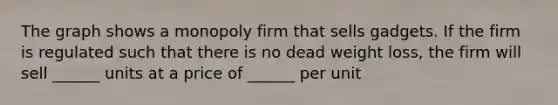 The graph shows a monopoly firm that sells gadgets. If the firm is regulated such that there is no dead weight loss, the firm will sell ______ units at a price of ______ per unit