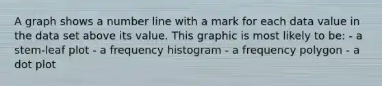 A graph shows a number line with a mark for each data value in the data set above its value. This graphic is most likely to be: - a stem-leaf plot - a frequency histogram - a frequency polygon - a dot plot