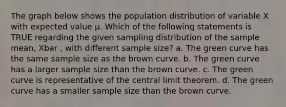 The graph below shows the population distribution of variable X with expected value µ. Which of the following statements is TRUE regarding the given sampling distribution of the sample mean, Xbar , with different sample size? a. The green curve has the same sample size as the brown curve. b. The green curve has a larger sample size than the brown curve. c. The green curve is representative of the central limit theorem. d. The green curve has a smaller sample size than the brown curve.