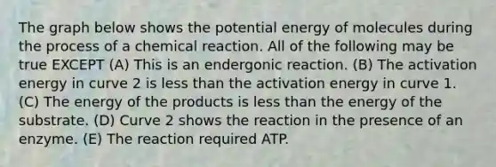 The graph below shows the potential energy of molecules during the process of a chemical reaction. All of the following may be true EXCEPT (A) This is an endergonic reaction. (B) The activation energy in curve 2 is less than the activation energy in curve 1. (C) The energy of the products is less than the energy of the substrate. (D) Curve 2 shows the reaction in the presence of an enzyme. (E) The reaction required ATP.