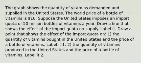 The graph shows the quantity of vitamins demanded and supplied in the United States. The world price of a bottle of vitamins is​ 10. Suppose the United States imposes an import quota of 50 million bottles of vitamins a year. Draw a line that shows the effect of the import quota on supply. Label it. Draw a point that shows the effect of the import quota​ on: ​1) the quantity of vitamins bought in the United States and the price of a bottle of vitamins. Label it 1. ​2) the quantity of vitamins produced in the United States and the price of a bottle of vitamins. Label it 2.