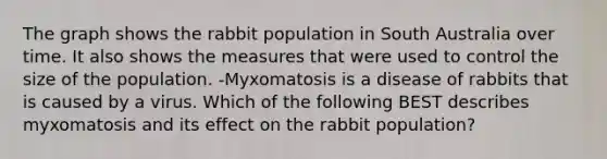 The graph shows the rabbit population in South Australia over time. It also shows the measures that were used to control the size of the population. -Myxomatosis is a disease of rabbits that is caused by a virus. Which of the following BEST describes myxomatosis and its effect on the rabbit population?