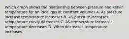 Which graph shows the relationship between pressure and Kelvin temperature for an ideal gas at constant volume? A. As pressure increase temperature increases B. AS pressure increases temperature curvly decreases C. AS temperature increases temperature decreases D. When decreases temperature increases