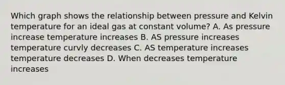 Which graph shows the relationship between pressure and Kelvin temperature for an ideal gas at constant volume? A. As pressure increase temperature increases B. AS pressure increases temperature curvly decreases C. AS temperature increases temperature decreases D. When decreases temperature increases