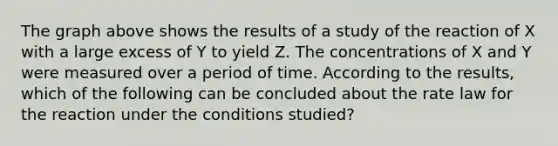 The graph above shows the results of a study of the reaction of X with a large excess of Y to yield Z. The concentrations of X and Y were measured over a period of time. According to the results, which of the following can be concluded about the rate law for the reaction under the conditions studied?