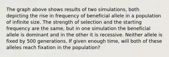 The graph above shows results of two simulations, both depicting the rise in frequency of beneficial allele in a population of infinite size. The strength of selection and the starting frequency are the same, but in one simulation the beneficial allele is dominant and in the other it is recessive. Neither allele is fixed by 500 generations. If given enough time, will both of these alleles reach fixation in the population?