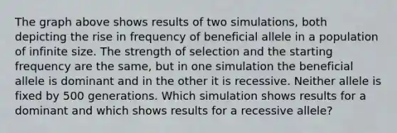The graph above shows results of two simulations, both depicting the rise in frequency of beneficial allele in a population of infinite size. The strength of selection and the starting frequency are the same, but in one simulation the beneficial allele is dominant and in the other it is recessive. Neither allele is fixed by 500 generations. Which simulation shows results for a dominant and which shows results for a recessive allele?