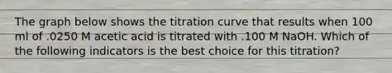The graph below shows the titration curve that results when 100 ml of .0250 M acetic acid is titrated with .100 M NaOH. Which of the following indicators is the best choice for this titration?