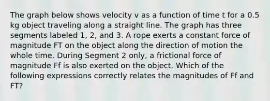 The graph below shows velocity v as a function of time t for a 0.5 kg object traveling along a straight line. The graph has three segments labeled 1, 2, and 3. A rope exerts a constant force of magnitude FT on the object along the direction of motion the whole time. During Segment 2 only, a frictional force of magnitude Ff is also exerted on the object. Which of the following expressions correctly relates the magnitudes of Ff and FT?