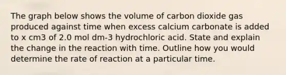 The graph below shows the volume of carbon dioxide gas produced against time when excess calcium carbonate is added to x cm3 of 2.0 mol dm-3 hydrochloric acid. State and explain the change in the reaction with time. Outline how you would determine the rate of reaction at a particular time.