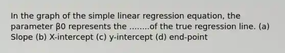 In the graph of the simple linear regression equation, the parameter β0 represents the ........of the true regression line. (a) Slope (b) X-intercept (c) y-intercept (d) end-point