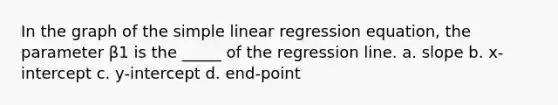 In the graph of the simple linear regression equation, the parameter β1 is the _____ of the regression line. a. slope b. x-intercept c. y-intercept d. end-point