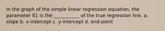 In the graph of the simple linear regression equation, the parameter ß1 is the ___________ of the true regression line. a. slope b. x-intercept c. y-intercept d. end-point