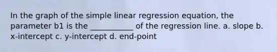 In the graph of the simple linear regression equation, the parameter b1 is the ___________ of the regression line. a. slope b. x-intercept c. y-intercept d. end-point