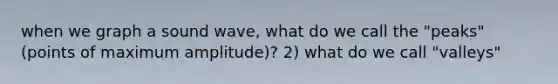 when we graph a sound wave, what do we call the "peaks" (points of maximum amplitude)? 2) what do we call "valleys"