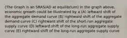 (The Graph is an SRAS/AD at equilibrium) In the graph above, economic growth could be illustrated by a (A) leftward shift of the aggregate demand curve (B) rightward shift of the aggregate demand curve (C) rightward shift of the short-run aggregate supply curve (D) leftward shift of the long-run aggregate supply curve (E) rightward shift of the long-run aggregate supply curve