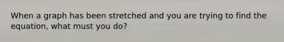 When a graph has been stretched and you are trying to find the equation, what must you do?