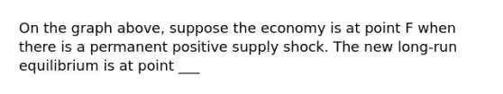 On the graph above, suppose the economy is at point F when there is a permanent positive supply shock. The new long-run equilibrium is at point ___