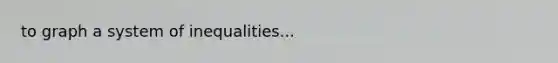 to graph a system of inequalities...