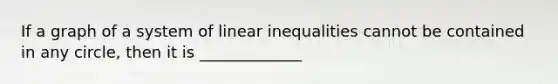 If a graph of a system of linear inequalities cannot be contained in any circle, then it is _____________