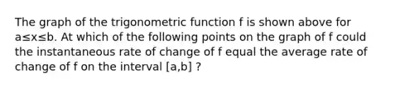 The graph of the trigonometric function f is shown above for a≤x≤b. At which of the following points on the graph of f could the instantaneous rate of change of f equal the average rate of change of f on the interval [a,b] ?