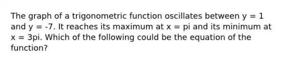 The graph of a trigonometric function oscillates between y = 1 and y = -7. It reaches its maximum at x = pi and its minimum at x = 3pi. Which of the following could be the equation of the function?