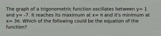 The graph of a trigonometric function oscillates between y= 1 and y= -7. It reaches its maximum at x= π and it's minimum at x= 3π. Which of the following could be the equation of the function?