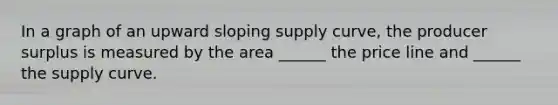 In a graph of an upward sloping supply curve, the producer surplus is measured by the area ______ the price line and ______ the supply curve.