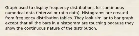 Graph used to display <a href='https://www.questionai.com/knowledge/kBageYpRHz-frequency-distribution' class='anchor-knowledge'>frequency distribution</a>s for continuous numerical data (interval or ratio data). Histograms are created from frequency distribution tables. They look similar to <a href='https://www.questionai.com/knowledge/kKndKXKlBK-bar-graph' class='anchor-knowledge'>bar graph</a> except that all the bars in a histogram are touching because they show the continuous nature of the distribution.