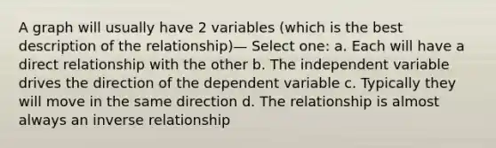 A graph will usually have 2 variables (which is the best description of the relationship)— Select one: a. Each will have a direct relationship with the other b. The independent variable drives the direction of the dependent variable c. Typically they will move in the same direction d. The relationship is almost always an inverse relationship