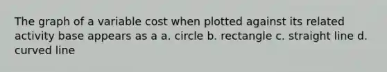 The graph of a variable cost when plotted against its related activity base appears as a a. circle b. rectangle c. straight line d. <a href='https://www.questionai.com/knowledge/k6NAOD2AuR-curved-line' class='anchor-knowledge'>curved line</a>