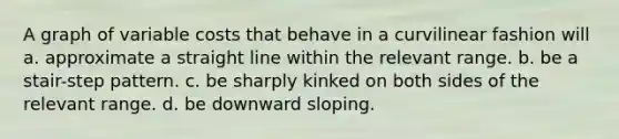 A graph of variable costs that behave in a curvilinear fashion will a. approximate a straight line within the relevant range. b. be a stair-step pattern. c. be sharply kinked on both sides of the relevant range. d. be downward sloping.