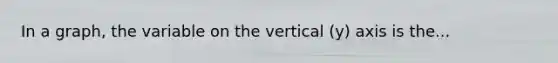 In a graph, the variable on the vertical (y) axis is the...