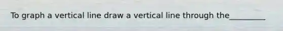 To graph a vertical line draw a vertical line through the_________