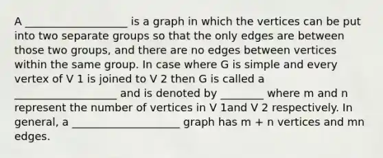 A ___________________ is a graph in which the vertices can be put into two separate groups so that the only edges are between those two groups, and there are no edges between vertices within the same group. In case where G is simple and every vertex of V 1 is joined to V 2 then G is called a ___________________ and is denoted by ________ where m and n represent the number of vertices in V 1and V 2 respectively. In general, a ____________________ graph has m + n vertices and mn edges.