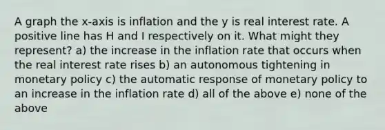 A graph the x-axis is inflation and the y is real interest rate. A positive line has H and I respectively on it. What might they represent? a) the increase in the inflation rate that occurs when the real interest rate rises b) an autonomous tightening in monetary policy c) the automatic response of monetary policy to an increase in the inflation rate d) all of the above e) none of the above