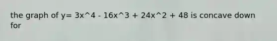 the graph of y= 3x^4 - 16x^3 + 24x^2 + 48 is concave down for