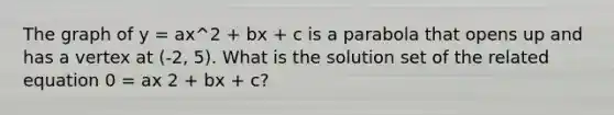 The graph of y = ax^2 + bx + c is a parabola that opens up and has a vertex at (-2, 5). What is the solution set of the related equation 0 = ax 2 + bx + c?