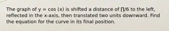 The graph of y = cos (x) is shifted a distance of ∏/6 to the left, reflected in the x-axis, then translated two units downward. Find the equation for the curve in its final position.