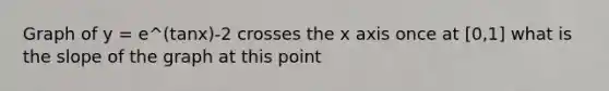 Graph of y = e^(tanx)-2 crosses the x axis once at [0,1] what is the slope of the graph at this point