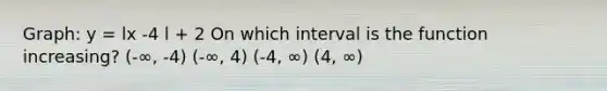 Graph: y = lx -4 l + 2 On which interval is the function increasing? (-∞, -4) (-∞, 4) (-4, ∞) (4, ∞)