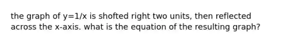 the graph of y=1/x is shofted right two units, then reflected across the x-axis. what is the equation of the resulting graph?